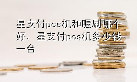 星支付pos机和喔刷哪个好，星支付pos机多少钱一台