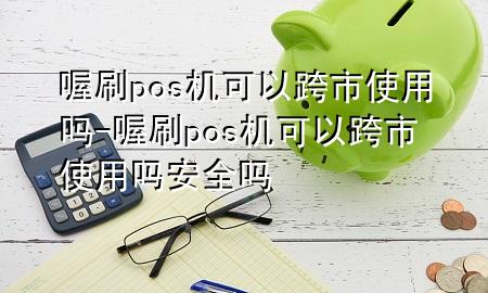 喔刷pos机可以跨市使用吗-喔刷pos机可以跨市使用吗安全吗