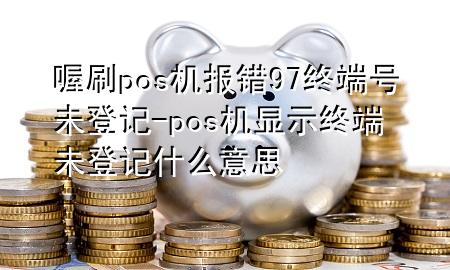 喔刷pos机报错97终端号未登记-pos机显示终端未登记什么意思