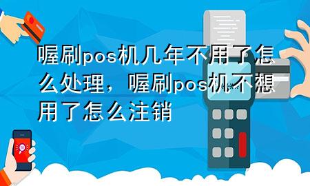 喔刷pos机几年不用了怎么处理，喔刷pos机不想用了怎么注销